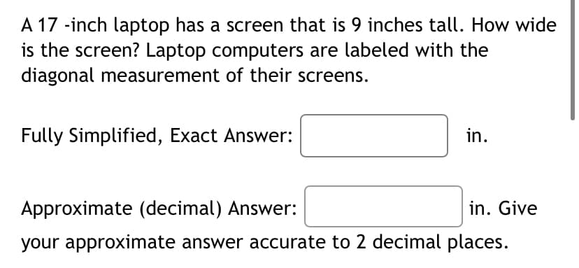 A 17 -inch laptop has a screen that is 9 inches tall. How wide
is the screen? Laptop computers are labeled with the
diagonal measurement of their screens.
Fully Simplified, Exact Answer:
in.
Approximate (decimal) Answer:
in. Give
your approximate answer accurate to 2 decimal places.
