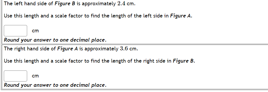 The left hand side of Figure B is approximately 2.4 cm.
Use this length and a scale factor to find the length of the left side in Figure A.
cm
Round your answer to one decimal place.
The right hand side of Figure A is approximately 3.6 cm.
Use this length and a scale factor to find the length of the right side in Figure B.
cm
Round your answer to one decimal place.