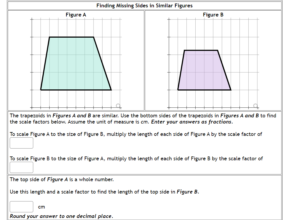 Finding Missing Sides in Similar Figures
Figure A
Figure B
The trapezoids in Figures A and B are similar. Use the bottom sides of the trapezoids in Figures A and B to find
the scale factors below. Assume the unit of measure is cm. Enter your answers as fractions.
To scale Figure A to the size of Figure B, multiply the length of each side of Figure A by the scale factor of
To scale Figure B to the size of Figure A, multiply the length of each side of Figure B by the scale factor of
The top side of Figure A is a whole number.
Use this length and a scale factor to find the length of the top side in Figure B.
cm
Round your answer to one decimal place.