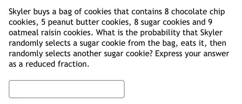 Skyler buys a bag of cookies that contains 8 chocolate chip
cookies, 5 peanut butter cookies, 8 sugar cookies and 9
oatmeal raisin cookies. What is the probability that Skyler
randomly selects a sugar cookie from the bag, eats it, then
randomly selects another sugar cookie? Express your answer
as a reduced fraction.

