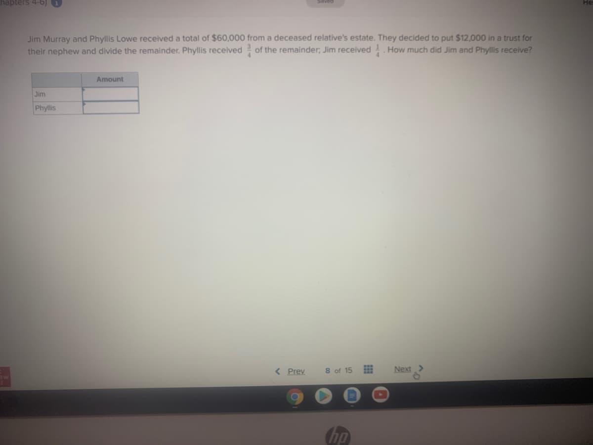hapters 4-6) 1
Jim Murray and Phyllis Lowe received a total of $60,000 from a deceased relative's estate. They decided to put $12,000 in a trust for
their nephew and divide the remainder. Phyllis received of the remainder; Jim received . How much did Jim and Phyllis receive?
4.
Amount
Jim
Phyllis
< Prev
8 of 15
Next
hp
