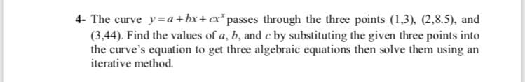 4- The curve y=a+bx+ cx* passes through the three points (1,3), (2,8.5), and
(3,44). Find the values of a, b, and c by substituting the given three points into
the curve's equation to get three algebraic equations then solve them using an
iterative method.
