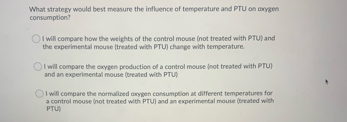 What strategy would best measure the influence of temperature and PTU on oxygen
consumption?
OI will compare how the weights of the control mouse (not treated with PTU) and
the experimental mouse (treated with PTU) change with temperature.
I will compare the oxygen production of a control mouse (not treated with PTU)
and an experimental mouse (treated with PTU)
I will compare the normalized oxygen consumption at different temperatures for
a control mouse (not treated with PTU) and an experimental mouse (treated with
PTU)
