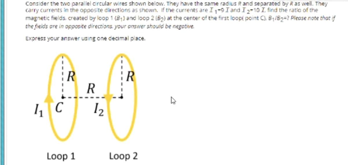 Consider the two parallel circular wires shown below. They have the same radius R and separated by R as well. They
carry currents in the opposite directions as shown. If the currents are I 1-9 I and I2-10 I find the ratio of the
magnetic fields, created by loop 1 (81) and loop 2 (82) at the center of the first loopi point C), B1/82=? Pleose note that if
the fields ore in opposite directions. your answer should be negative.
Express your answer using one decimal place.
R
R
I2
Loop 1
Loop 2
