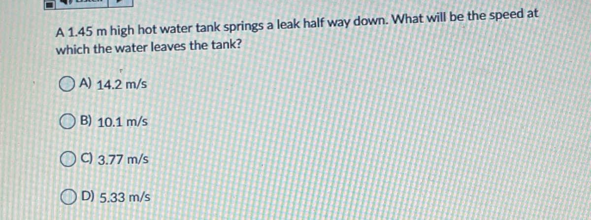 A 1.45 m high hot water tank springs a leak half way down. What will be the speed at
which the water leaves the tank?
O A) 14.2 m/s
O B) 10.1 m/s
O C) 3.77 m/s
O D) 5.33 m/s
