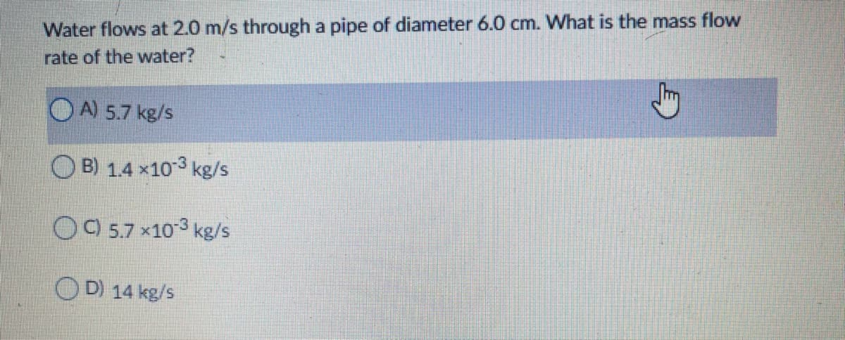 Water flows at 2.0 m/s through a pipe of diameter 6.0 cm. What is the mass flow
rate of the water?
A) 5.7 kg/s
O B) 1.4 x10 3 kg/s
O9 5.7 x103 kg/s
O D) 14 kg/s
