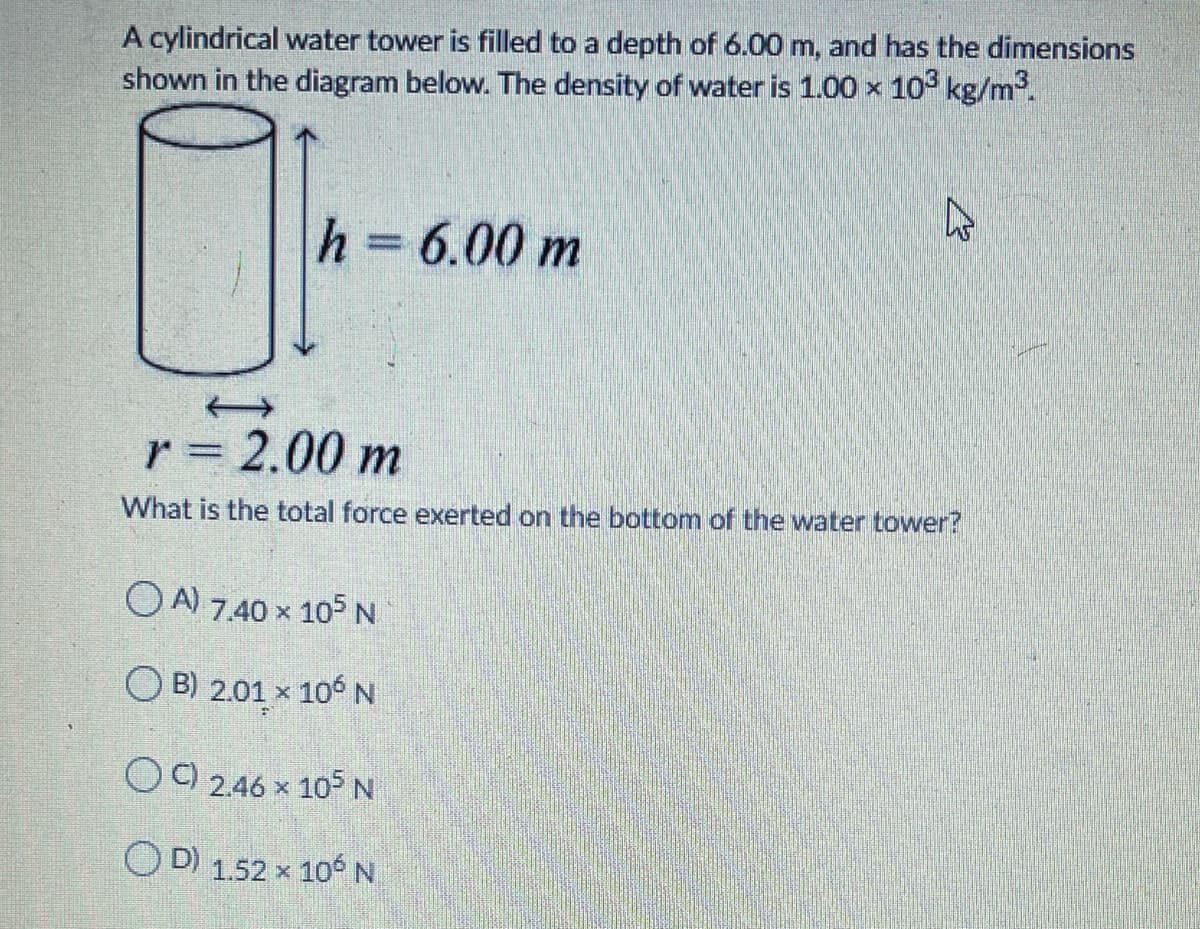 A cylindrical water tower is filled to a depth of 6.00 m, and has the dimensions
shown in the diagram below. The density of water is 1.00 x 10° kg/m³.
h =
6.00 m
%3D
r = 2.00 m
What is the total force exerted on the bottom of the water tower?
O A) 7.40 x 105 N
O B) 2.01 x 106N
OO 2.46 x 105 N
OD 1.52 x 10 N
