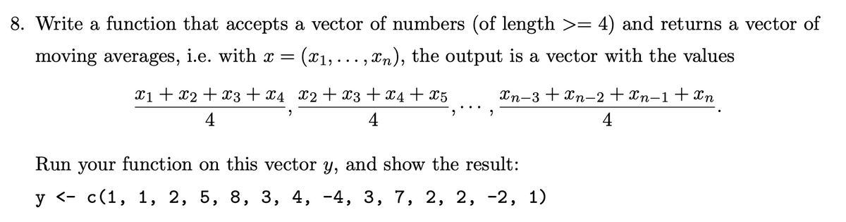 8. Write a function that accepts a vector of numbers (of length >= 4) and returns a vector of
moving averages, i.e. with x =
(x₁,...,:
…‚¤n), the output is a vector with the values
X2+x3 + x4 + X5
x1 + x2 + x3 + x4
4
2
"
xn−3+xn−2+Xn−1+Xn
4
Run your function on this vector y, and show the result:
y <- c(1, 1, 2, 5, 8, 3, 4, -4, 3, 7, 2, 2, -2, 1)