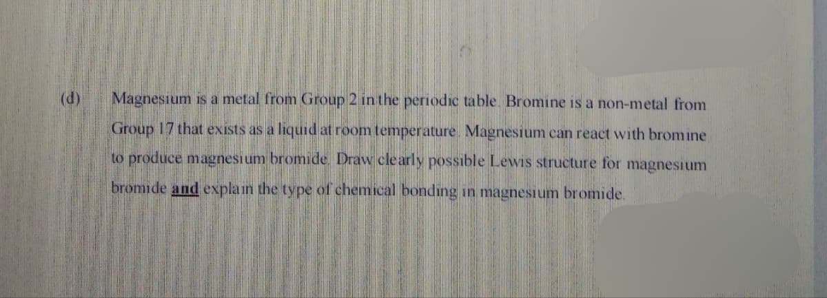 (d)
Magnesium is a metal from Group 2 in the periodic table. Bromine is a non-metal from
Group 17 that exists as a liquid at room temperature. Magnesium can react with bromine
to produce magnesium bromide. Draw clearly possible Levwis structure for magnesium
bromide and explain the type of chemical bonding in magnesium bromide.
