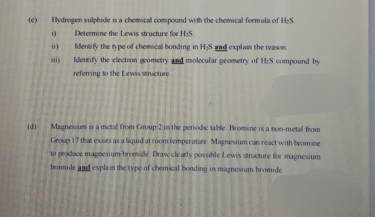 (c)
Hydrogen sulphide is a chemical compound with the chemical formula of H2S.
1)
Determine the Lewis structure for H2S.
ii)
Identify the type of chemical bonding in H2S and explain the reason.
111)
Identify the electron geometry and molecular geometry of H2S compound by
referring to the Lewis structure.
(d)
Magnesium is a metal from Group 2 in the periodic table. Bromine is a non-metal from
Group 17 that exists as a liquid at room temperature. Magnesium can react with bromine
to produce magnesium bromide. Draw cle arly possible Lewis structure for magnesium
bromide and explain the type of chemical bonding in magnesium bromide.

