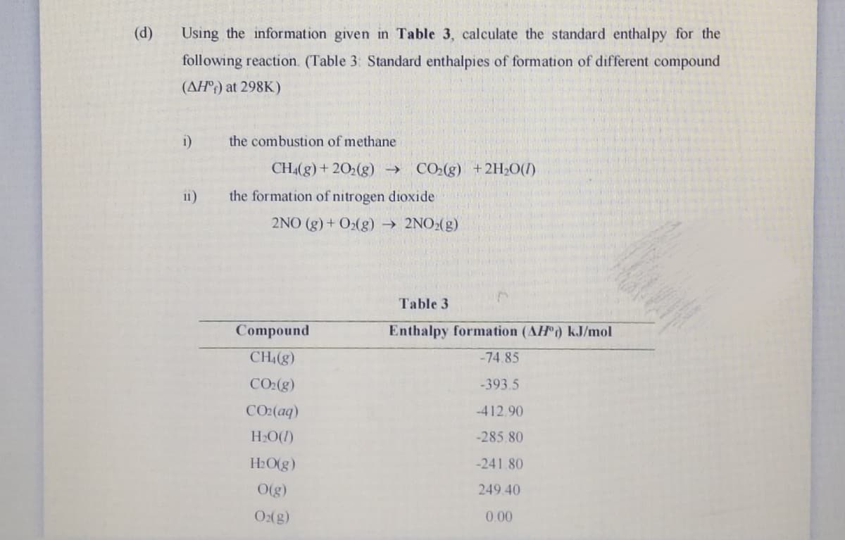(d)
Using the information given in Table 3, calculate the standard enthalpy for the
following reaction. (Table 3: Standard enthalpies of formation of different compound
(AH°;) at 298K)
i)
the combustion of methane
CH4(g) + 202(g) →
CO2(g) +2H2O(1)
11)
the formation of nitrogen dioxide
2NO (g) + O2(g) → 2NO2(g)
Table 3
Compound
Enthalpy formation (AH) kJ/mol
CH4(g)
-74.85
CO2(g)
-393.5
CO2(aq)
-412.90
HO(1)
-285.80
H2O(g)
-241.80
O(g)
249.40
O(g)
0.00
