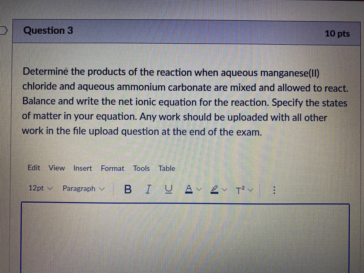 Question 3
10 pts
Determine the products of the reaction when aqueous manganese(ll)
chloride and aqueous ammonium carbonate are mixed and allowed to react.
Balance and write the net ionic equation for the reaction. Specify the states
of matter in your equation. Any work should be uploaded with all other
work in the file upload question at the end of the exam.
Edit View
Insert
Format
Tools
Table
12pt v
Paragraph v
BIUA ev T? v
