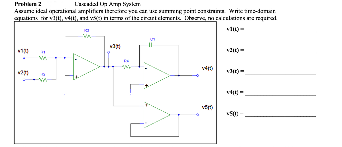 Problem 2
Cascaded Op Amp System
Assume ideal operational amplifiers therefore you can use summing point constraints. Write time-domain
equations for v3(t), v4(t), and v5(t) in terms of the circuit elements. Observe, no calculations are required.
R3
v1(t) =
C1
v3(t)
v1(t)
v2(t) =
R1
R4
v4(t)
v2(t)
v3(t) =
R2
v4(t) =
v5(t)
v5(t) =
