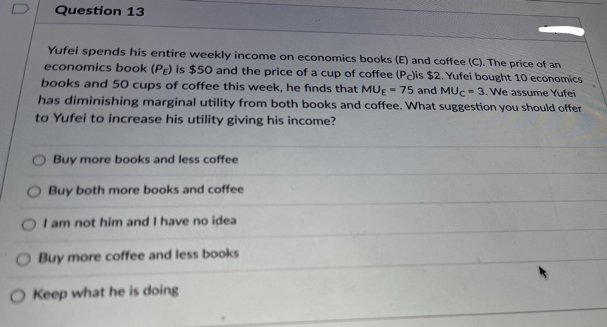 Question 13
Yufei spends his entire weekly income on economics books (E) and coffee (C). The price of an
economics book (PE) is $50 and the price of a cup of coffee (Pc)is $2. Yufei bought 10 economics
books and 50 cups of coffee this week, he finds that MUĘ = 75 and MUC = 3. We assume Yufei
%3D
%3D
has diminishing marginal utility from both books and coffee. What suggestion you should offer
to Yufei to increase his utility giving his income?
Buy more books and less coffee
O Buy both more books and coffee
I am not him and I have no idea
O Buy more coffee and less books
O Keep what he is doing
