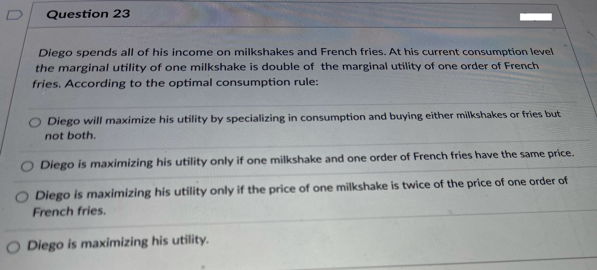 Question 23
Diego spends all of his income on milkshakes and French fries. At his current consumption level
the marginal utility of one milkshake is double of the marginal utility of one order of French
fries. According to the optimal consumption rule:
O Diego will maximize his utility by specializing in consumption and buying either milkshakes or fries but
not both.
O Diego is maximizing his utility only if one milkshake and one order of French fries have the same price.
O Diego is maximizing his utility only if the price of one milkshake is twice of the price of one order of
French fries.
O Diego is maximizing his utility.
