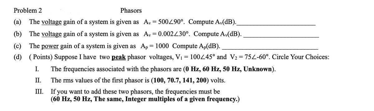 Problem 2
Phasors
(a) The voltage gain of a system is given as Ay = 500490°. Compute A,(dB).
(b) The voltage gain of a system is given as Av
= 0.002430°. Compute Av(dB).
(c) The power gain of a system is given as Ap = 1000 Compute Ap(dB).
(d) (Points) Suppose I have two peak phasor voltages, V1 = 100445° and V2 = 752-60°. Circle Your Choices:
I.
The frequencies associated with the phasors are (0 Hz, 60 Hz, 50 Hz, Unknown).
II.
The rms values of the first phasor is (100, 70.7, 141, 200) volts.
If you want to add these two phasors, the frequencies must be
(60 Hz, 50 Hz, The same, Integer multiples of a given frequency.)
III.
