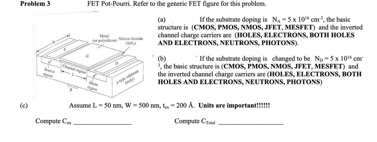 Problem 3
FET Pot-Pourri. Refer to the generic FET figure for this problem.
If the substrate doping is NA = 5 x 1016 cm³, the basic
(а)
structure is (CMOS, PMOS, NMOS, JFET, MESFET) and the inverted
channel charge carriers are (HOLES, ELECTRONS, BOTH HOLES
AND ELECTRONS, NEUTRONS, PHOTONS).
Metal
(or polysilicon) Silicon dioxide
(SiO,)
G
` If the substrate doping is changed to be Np=5 x 1016 cm-
(b)
3, the basic structure is (CMOS, PMOS, NMOS, JFET, MESFET) and
the inverted channel charge carriers are (HOLES, ELECTRONS, BOTH
HOLES AND ELECTRONS, NEUTRONS, PHOTONS)
Channel region
Source
region
p-type substrate
(body)
Drain
region
Assume L = 50 nm, W =
500 nm, tox = 200 Å. Units are important!!!!!!
Compute Cox
Compute CTotal
