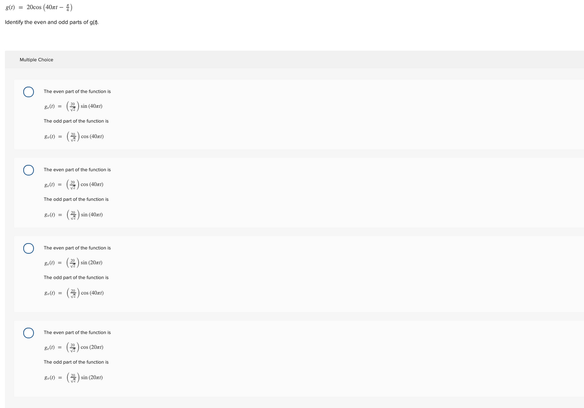 g(t) = 20cos (40xt – 4)
Identify the even and odd parts of g(t).
Multiple Choice
The even part of the function is
()
g-(t) =
sin (40zt)
The odd part of the function is
go(t) =
cos (40zt)
(좋)
The even part of the function is
ge(t) =
cos (40zt)
The odd part of the function is
go(t) =
sin (40xt)
The even part of the function is
()
g-(t) =
sin (20zt)
The odd part of the function is
go(t) =
cos (40zt)
(#)
The even part of the function is
ge(t) =
cos (20zt)
The odd part of the function is
go(t) =
sin (20zt)
(좋)
