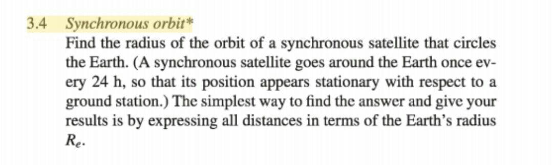 3.4 Synchronous orbit*
Find the radius of the orbit of a synchronous satellite that circles
the Earth. (A synchronous satellite goes around the Earth once ev-
ery 24 h, so that its position appears stationary with respect to a
ground station.) The simplest way to find the answer and give your
results is by expressing all distances in terms of the Earth's radius
Re.
