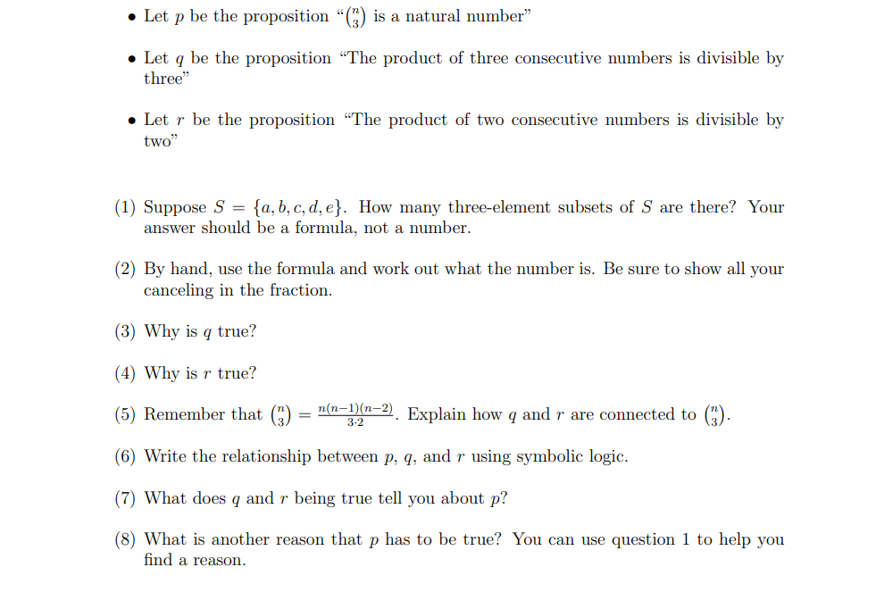 • Let p be the proposition "() is a natural number"
• Let q be the proposition "The product of three consecutive numbers is divisible by
three"
Letr be the proposition "The product of two consecutive numbers is divisible by
two"
(1) Suppose S = {a, b, c, d, e}. How many three-element subsets of S are there? Your
answer should be a formula, not a number.
(2) By hand, use the formula and work out what the number is. Be sure to show all your
canceling in the fraction.
(3) Why is q true?
(4) Why is r true?
(5) Remember that (3) n(n-1)(n-2). Explain how q and r are connected to (3).
=
(6) Write the relationship between p, q, and r using symbolic logic.
(7) What does 9 and r being true tell you about p?
(8) What is another reason that p has to be true? You can use question 1 to help you
find a reason.