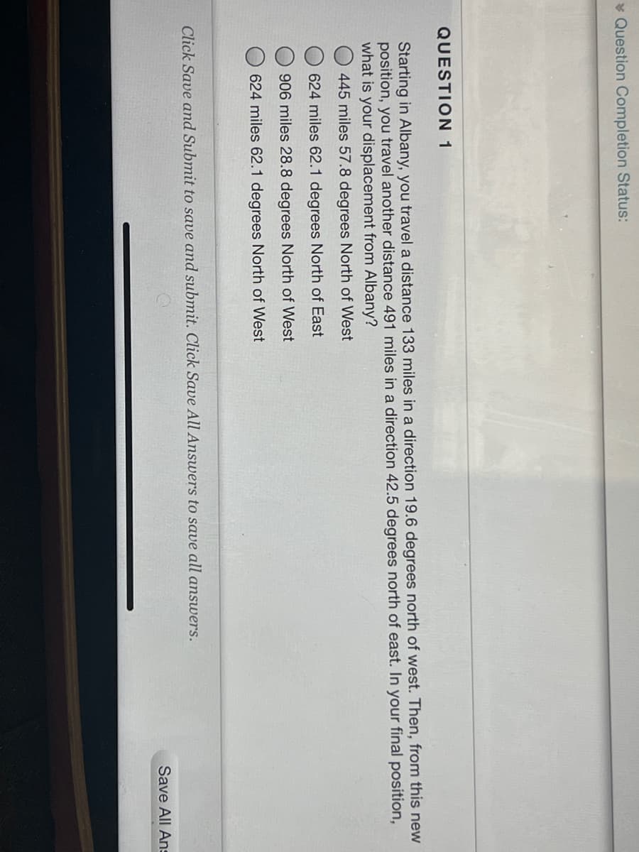 * Question Completion Status:
QUESTION 1
Starting in Albany, you travel a distance 133 miles in a direction 19.6 degrees north of west. Then, from this new
position, you travel another distance 491 miles in a direction 42.5 degrees north of east. In your final position,
what is your displacement from Albany?
445 miles 57.8 degrees North of West
624 miles 62.1 degrees North of East
906 miles 28.8 degrees North of West
624 miles 62.1 degrees North of West
Click Save and Submit to save and submit. Click Save All Answers to save all answers.
Save All Ans
