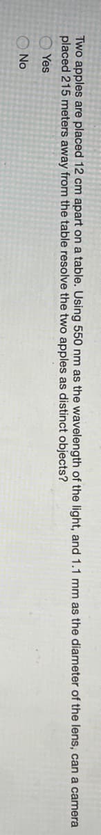 Two apples are placed 12 cm apart on a table. Using 550 nm as the wavelength of the light, and 1.1 mm
placed 215 meters away from the table resolve the two apples as distinct objects?
the diameter of the lens, can a camera
O Yes
O No
