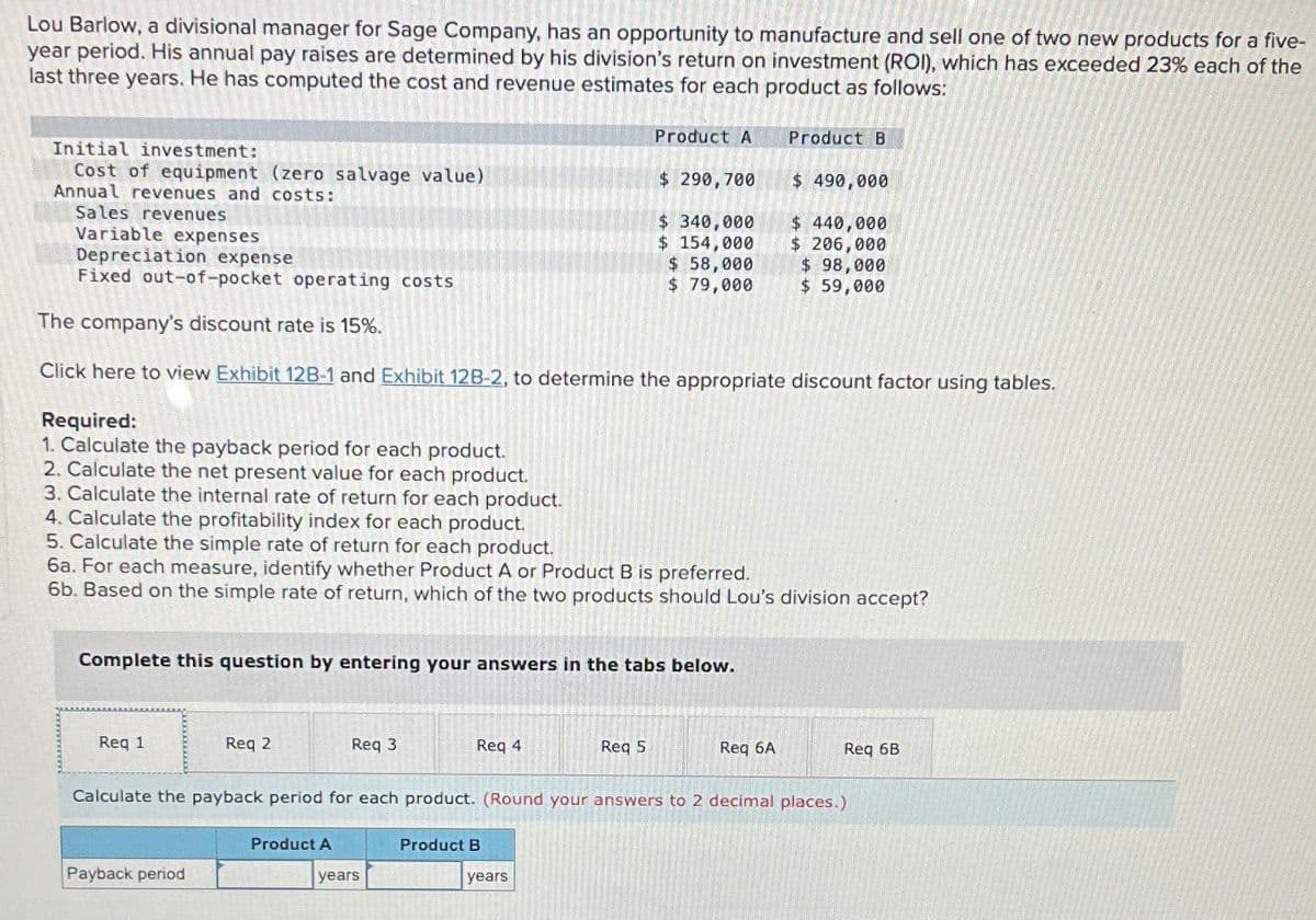 Lou Barlow, a divisional manager for Sage Company, has an opportunity to manufacture and sell one of two new products for a five-
year period. His annual pay raises are determined by his division's return on investment (ROI), which has exceeded 23% each of the
last three years. He has computed the cost and revenue estimates for each product as follows:
Initial investment:
Cost of equipment (zero salvage value)
Annual revenues and costs:
Sales revenues
Variable expenses
Depreciation expense
Fixed out-of-pocket operating costs
Req 1
The company's discount rate is 15%.
Click here to view Exhibit 12B-1 and Exhibit 12B-2, to determine the appropriate discount factor using tables.
Complete this question by entering your answers in the tabs below.
Required:
1. Calculate the payback period for each product.
2. Calculate the net present value for each product.
3. Calculate the internal rate of return for each product.
4. Calculate the profitability index for each product.
5. Calculate the simple rate of return for each product.
6a. For each measure, identify whether Product A or Product B is preferred.
6b. Based on the simple rate of return, which of the two products should Lou's division accept?
Req 2
Payback period
Req 3
Product A
Req 4
years
Product A
$ 290,700
$ 340,000
$ 154,000
$ 58,000
$ 79,000
Product B
Req 5
years
Product B
Calculate the payback period for each product. (Round your answers to 2 decimal places.)
$ 490,000
$ 440,000
$ 206,000
$ 98,000
$ 59,000
Req 6A
Req 6B