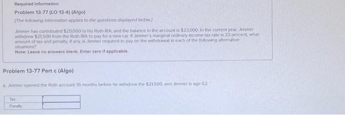 Required information
Problem 13-77 (LO 13-4) (Algo)
[The following information applies to the questions displayed below)
Jimmer has contributed $20,000 to his Roth IRA, and the balance in the account is $23,000. In the current year, Jimmer
withdrew $21.500 from the Roth IRA to pay for a new car. If Jimmer's marginal ordinary income tax rate is 23 percent, what
amount of tax and penalty, if any, is Jimmer required to pay on the withdrawal in each of the following alternative
situations?
Note: Leave no answers blank. Enter zero if applicable.
Problem 13-77 Part c (Algo)
c. Jimmer opened the Roth account 76 months before he withdrew the $21,500, and Jimmer is age 62.
Tax
Penalty