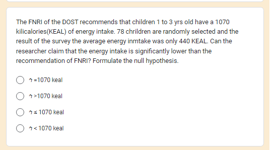 The FNRI of the DOST recommends that children 1 to 3 yrs old have a 1070
kilicalories (KEAL) of energy intake. 78 chrildren are randomly selected and the
result of the survey the average energy inmtake was only 440 KEAL. Can the
researcher claim that the energy intake is significantly lower than the
recommendation of FNRI? Formulate the null hypothesis.
=1070 keal
>1070 keal
≤ 1070 keal
<1070 keal