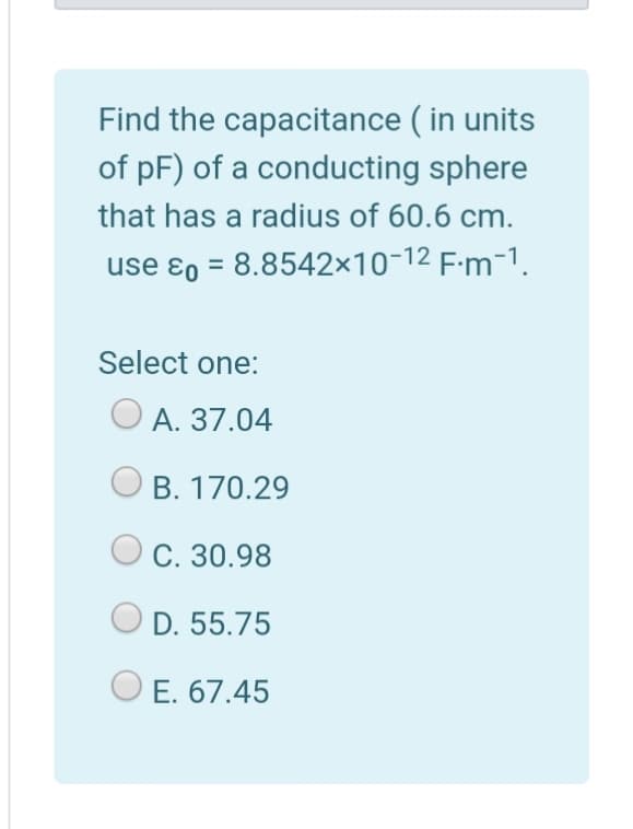 Find the capacitance ( in units
of pF) of a conducting sphere
that has a radius of 60.6 cm.
use ɛ0 = 8.8542×10-12 F-m-1.
Select one:
A. 37.04
B. 170.29
С. 30.98
D. 55.75
E. 67.45
