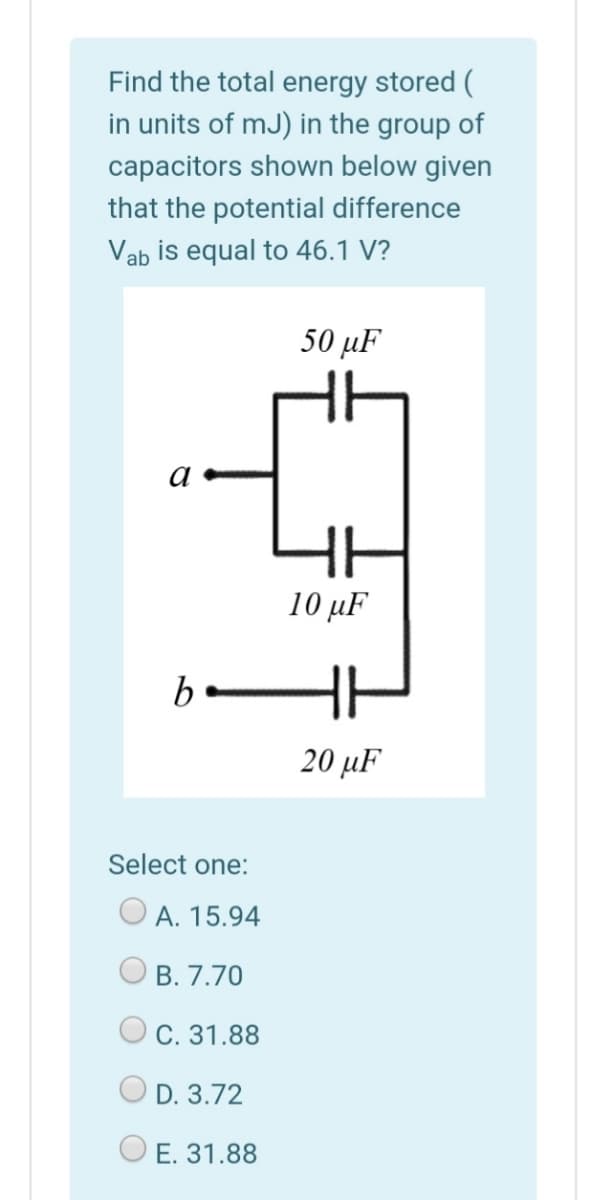 Find the total energy stored (
in units of mJ) in the group of
capacitors shown below given
that the potential difference
Vab is equal to 46.1 V?
50 μF
10 µF
b-
20 µF
Select one:
A. 15.94
В. 7.70
O C. 31.88
D. 3.72
O E. 31.88
