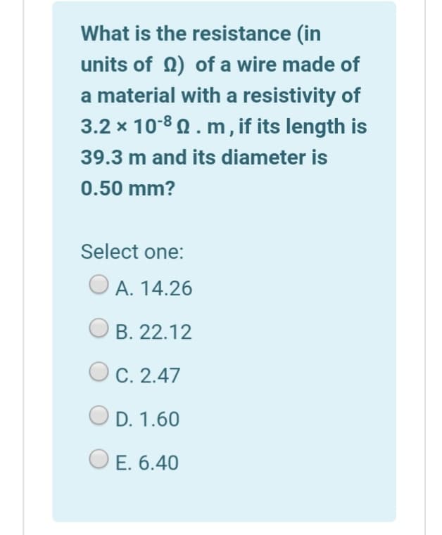 What is the resistance (in
units of 0) of a wire made of
a material with a resistivity of
3.2 x 10-8 0 . m, if its length is
39.3 m and its diameter is
0.50 mm?
Select one:
O A. 14.26
B. 22.12
C. 2.47
D. 1.60
O E. 6.40
