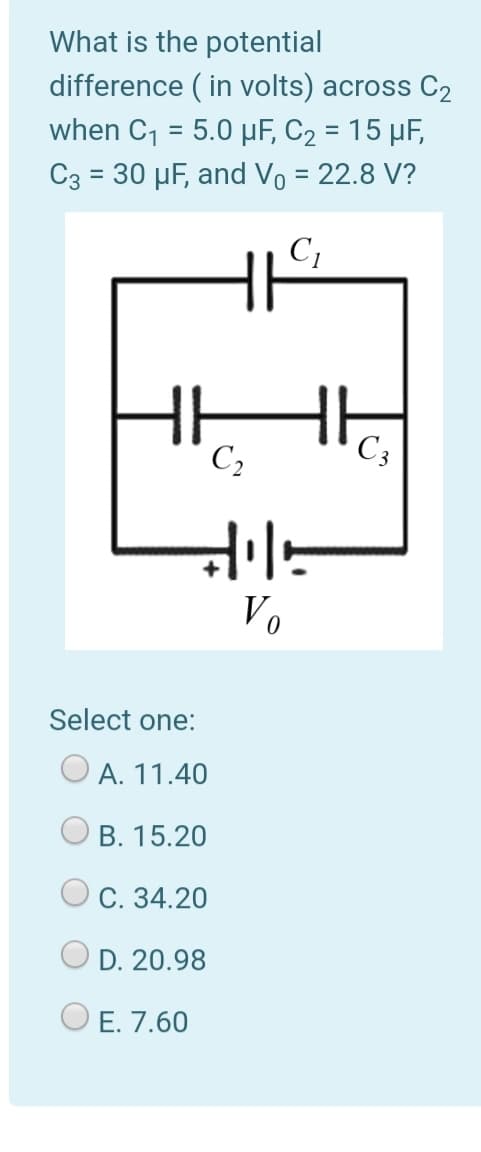 What is the potential
difference ( in volts) across C2
when C1 = 5.0 µF, C2 = 15 µF,
C3 = 30 µF, and Vo = 22.8 V?
%3D
C;
H
C3
Vo
Select one:
A. 11.40
B. 15.20
C. 34.20
D. 20.98
E. 7.60
