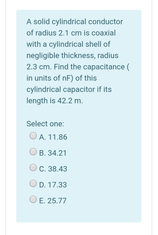 A solid cylindrical conductor
of radius 2.1 cm is coaxial
with a cylindrical shell of
negligible thickness, radius
2.3 cm. Find the capacitance (
in units of nF) of this
cylindrical capacitor if its
length is 42.2 m.
Select one:
O A. 11.86
В. 34.21
С. 38.43
D. 17.33
E. 25.77
