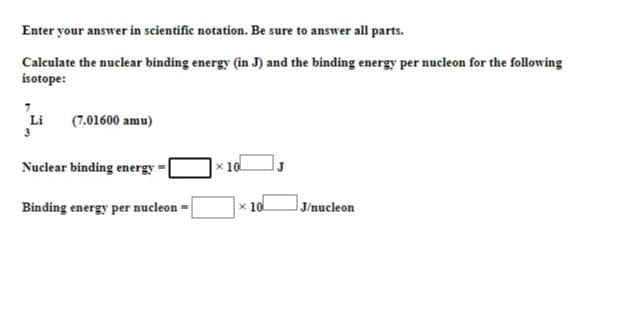 Enter your answer in scientific notation. Be sure to answer all parts.
Calculate the nuclear binding energy (in J) and the binding energy per nucleon for the following
isotope:
Li
3
(7.01600 amu)
Nuclear binding energy
x 10
Binding energy per nucleon -
x 10
JJ/nucleon
