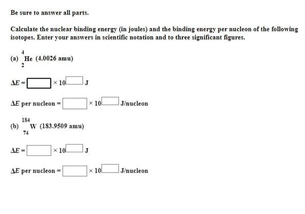 Be sure to answer all parts.
Calculate the nuclear binding energy (in joules) and the binding energy per nucleon of the following
isotopes. Enter your answers in scientific notation and to three significant figures.
(a) He (4.0026 amu)
AE =
x 10L
AE per nucleon =
x 10L
J/nucleon
184
(b)
74
W (183.9509 amu)
AE =
x 10.
AE per nucleon =
x 10l
J/nucleon
