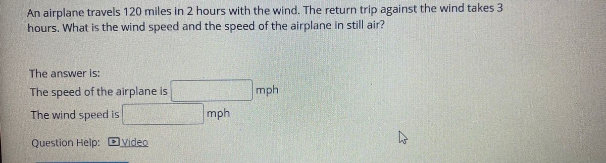 An airplane travels 120 miles in 2 hours with the wind. The return trip against the wind takes 3
hours. What is the wind speed and the speed of the airplane in still air?
The answer is:
The speed of the airplane is
mph
The wind speed is
mph
Question Help: DVideo
