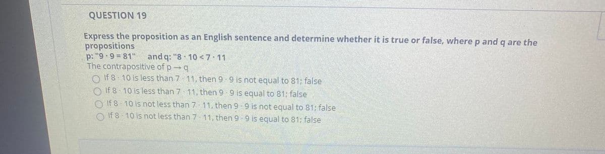 QUESTION 19
Express the proposition as an English sentence and determine whether it is true or false, where p andg are the
propositions
p: "9 9 81"
The contrapositive of p q
O If 8 10 is less than 7 11, then 9 9 is not equal to 81; false
and q: "8 10 <7 11
O If 8 10 is less than 7 11, then 9 9 is equal to 81; false
O If 8 10 is not less than 7 11, then 9 9 is not equal to 81; false
O If 8 10 is not less than 7 11, then 9-9 is equal to 81: false
