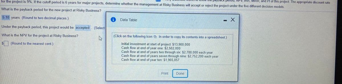 for the project is 9%. If the cutoff period is 6 years for major projects, determine whether the management at Risky Business will accept or reject the project under the five different decision models.
IRR, MIRR, and Pl of this project. The appropriate discount rate
payback penod,
What is the payback period for the new project at Risky Business?
5.10 years (Round to two decimal places.)
Data Table
Under the payback period, this project would be accepted. (Select
What is the NPV for the project at Risky Business?
(Click on the following icon o in order to copy its contents into a spreadsheet.)
(Round to the nearest cent.)
Initial investment at start of project: $13,900,000
Cash flow at end of year one: $2,502,000
Cash flow at end of years two through six: $2,780.000 each year
Cash flow at end of years seven through nine: $2,752,200 each year
Cash flow at end of year ten: $1,965,857
Print
Done
