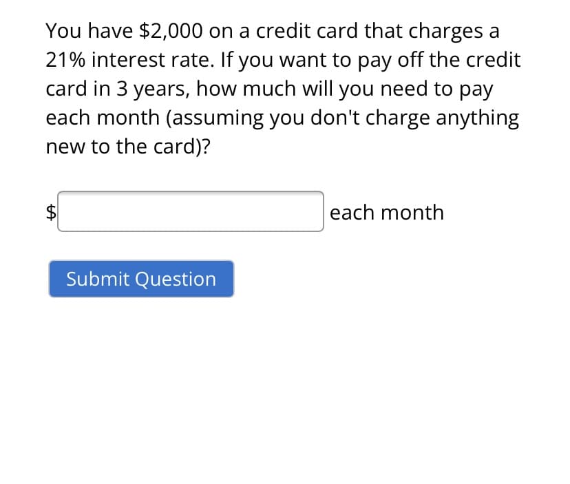 You have $2,000 on a credit card that charges a
21% interest rate. If you want to pay off the credit
card in 3 years, how much will you need to pay
each month (assuming you don't charge anything
new to the card)?
$
each month
Submit Question
