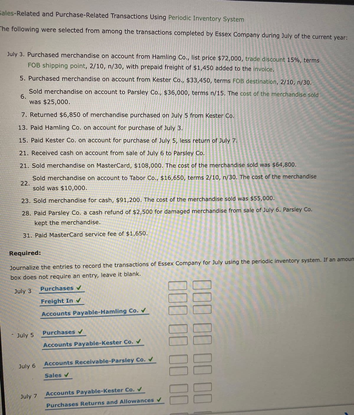Sales-Related and Purchase-Related Transactions Using Periodic Inventory System
The following were selected from among the transactions completed by Essex Company during July of the current year:
July 3. Purchased merchandise on account from Hamling Co., list price $72,000, trade discount 15%, terms
FOB shipping point, 2/10, n/30, with prepaid freight of $1,450 added to the invoice.
5. Purchased merchandise on account from Kester Co., $33,450, terms FOB destination, 2/10, n/30.
Sold merchandise on account to Parsley Co., $36,000, terms n/15. The cost of the merchandise sold
6.
was $25,000.
7. Returned $6,850 of merchandise purchased on July 5 from Kester Co.
13. Paid Hamling Co. on account for purchase of July 3.
15. Paid Kester Co. on account for purchase of July 5, less return of July 7.
21. Received cash on account from sale of July 6 to Parsley Co.
21. Sold merchandise on MasterCard, $108,000. The cost of the merchandise sold was $64,800.
Sold merchandise on account to Tabor Co., $16,650, terms 2/10, n/30. The cost of the merchandise
22.
sold was $10,000.
23. Sold merchandise for cash, $91,200. The cost of the merchandise sold was $55,000.
28. Paid Parsley Co. a cash refund of $2,500 for damaged merchandise from sale of July 6. Parsley Co.
kept the merchandise.
31. Paid MasterCard service fee of $1,650.
Required:
Journalize the entries to record the transactions of Essex Company for July using the periodic inventory system. If an amoun
box does not require an entry, leave it blank.
Purchases v
July 3
Freight In
Accounts Payable-Hamling Co. V
Purchases v
July 5
Accounts Payable-Kester Co. V
Accounts Receivable-Parsley Co.
July 6
Sales v
Accounts Payable-Kester Co.
July 7
Purchases Returns and Allowances v
0000000 00
