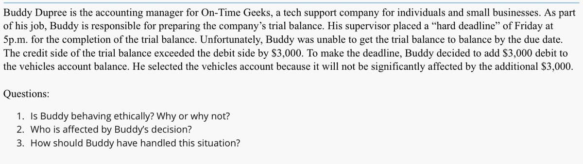Buddy Dupree is the accounting manager for On-Time Geeks, a tech support company for individuals and small businesses. As part
of his job, Buddy is responsible for preparing the company's trial balance. His supervisor placed a "hard deadline" of Friday at
5p.m. for the completion of the trial balance. Unfortunately, Buddy was unable to get the trial balance to balance by the due date.
The credit side of the trial balance exceeded the debit side by $3,000. To make the deadline, Buddy decided to add $3,000 debit to
the vehicles account balance. He selected the vehicles account because it will not be significantly affected by the additional $3,000.
Questions:
1. Is Buddy behaving ethically? Why or why not?
2. Who is affected by Buddy's decision?
3. How should Buddy have handled this situation?
