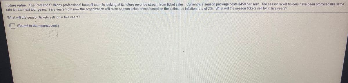 Future value. The Portland Stallions professional football team is looking at its future revenue stream from ticket sales, Currently, a season package costs $450 per seat. The season ticket holders have been promised this same
rate for the next four years. Five years from now the organization will raise season ticket prices based on the estimated inflation rate of 2%. What will the season tickets sell for in five years?
What will the season tickets sell for in five years?
$4
(Round to the nearest cent.)
