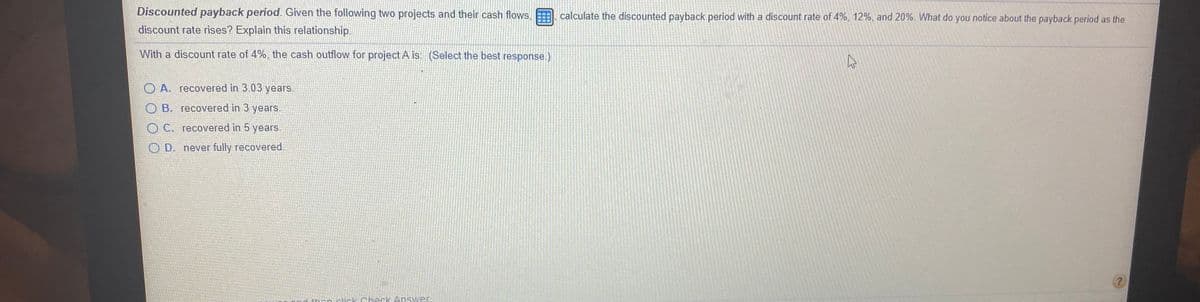 Discounted payback period. Given the following two projects and their cash flows,
calculate the discounted payback period with a discount rate of 4%, 12%, and 20%. What do you notice about the payback period as the
discount rate rises? Explain this relationship.
With a discount rate of 4%, the cash outflow for project A is: (Select the best response.)
O A. recovered in 3.03 years.
O B. recovered in 3 years.
O C. recovered in 5 years.
O D. never fully recovered.
thon clirk Check Answer
