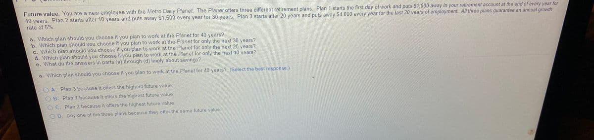Future value. You are a new employee with the Metro Daily Planet. The Planet offers three different retirement plans. Plan 1 starts the first day of work and puts $1,000 away in your retirement account at the end of every year for
40 years. Plan 2 starts after 10 years and puts away S1,500 every year for 30 years. Plan 3 starts after 20 years and puts away $4,000 every year for the last 20 years of employment. All three plans guarantee an annual growth
rate of 5%.
a. Which plan should you choose if you plan to work at the Planet for 40 years?
b. Which plan should you choose if you plan to work at the Planet for only the next 30 years?
c. Which plan should you choose if you plan to work at the Planet for only the next 20 years?
d. Which plan should you choose if you plan to work at the Planet for only the next 10 years?
e. What do the answers in parts (a) through (d) imply about savings?
a. Which plan should you choose if you plan to work at the Planet for 40 years? (Select the best response.)
OA. Plan 3 because it offers the highest future value.
OB. Plan 1 because it offers the highest future value.
OC. Plan 2 because it offers the highest future value.
OD. Any one of the three plans because they offer the same future value
