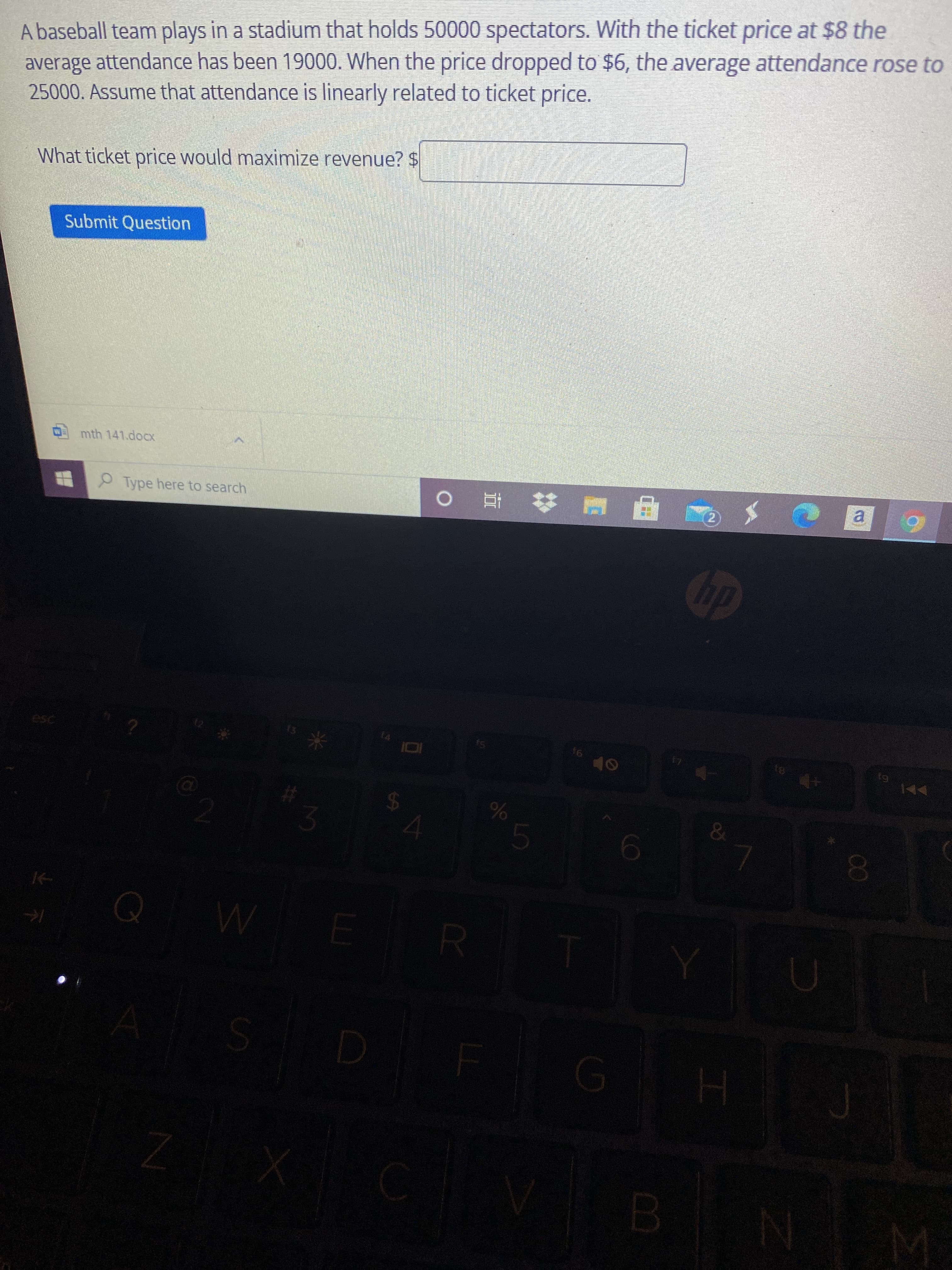 o/o
SI
A baseball team plays in a stadium that holds 50000 spectators. With the ticket price at $8 the
average attendance has been 19000. When the price dropped to $6, the average attendance rose to
25000. Assume that attendance is linearly related to ticket price.
What ticket price would maximize revenue? $
Submit Question
mth 141.docx
Type here to search
キ直 0
a.
2)
dp
13
米
61
&
