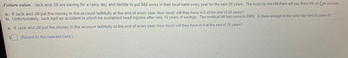 Future value. Jack and Jill are saving for a rainy day and decide to put $65 away in their local bank every year for the next 25 years. The local Up-the-Hill Bank will pay them 9% on tair account.
a. If Jack and Jill put the money in the account faithfully at the end of every year, how much will they have in it at the end of 25 years?
b. Unfortunately, Jack had an accident in which he sustained head injuries after only 10 years of savings. The medical bill has come to $900. Is there enough in the rainy-day fund to cover it?
a. If Jack and Jill put the money in the account faithfully at the end of every year. how much will they have in it at the end of 25 years?
(Round to the nearest cent.)
