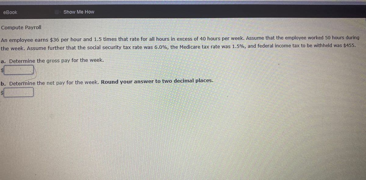 еBook
Show Me How
Compute Payroll
An employee earns $36 per hour and 1.5 times that rate for all hours in excess of 40 hours per week. Assume that the employee worked 50 hours during
the week. Assume further that the social security tax rate was 6.0%, the Medicare tax rate was 1.5%, and federal income tax to be withheld was $455.
a. Determine the gross pay for the week.
b. Determine the net pay for the week. Round your answer to two decimal places.
%24
%24
