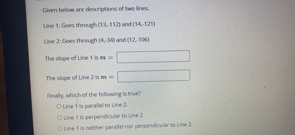 Given below are descriptions of two lines.
Line 1: Goes through (13,-112) and (14,-121)
Line 2: Goes through (4,-34) and (12,-106)
The slope of Line 1 is m =
The slope of Line 2 is m =
Finally, which of the following is true?
O Line 1 is parallel to Line 2.
O Line 1 is perpendicular to Line 2
O Line 1 is neither parallel nor perpendicular to Line 2
