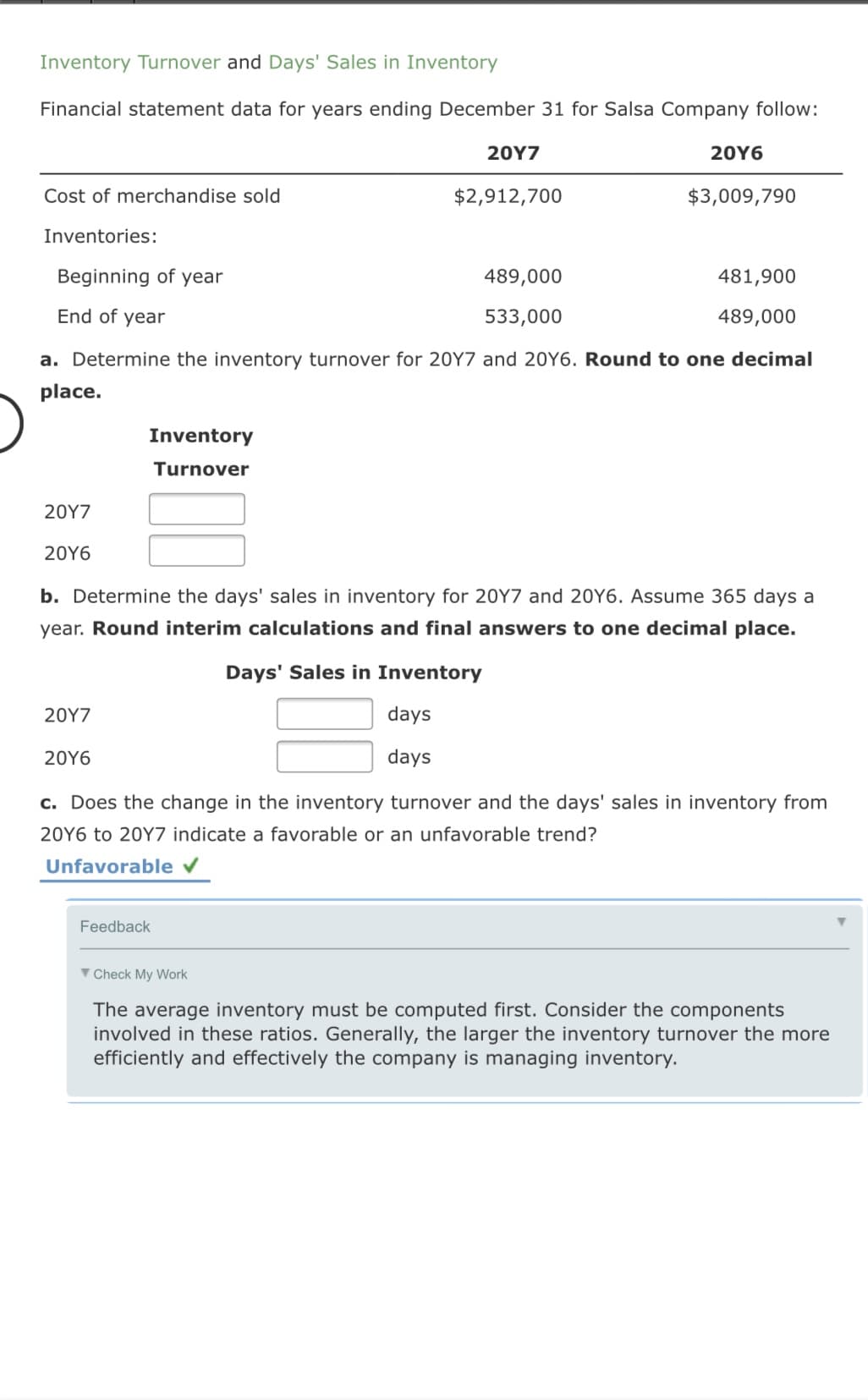 Inventory Turnover and Days' Sales in Inventory
Financial statement data for years ending December 31 for Salsa Company follow:
20Y7
20Υ6
Cost of merchandise sold
$2,912,700
$3,009,790
Inventories:
Beginning of year
489,000
481,900
End of year
533,000
489,000
a. Determine the inventory turnover for 20Y7 and 20Y6. Round to one decimal
place.
Inventory
Turnover
20Υ7
20Υ6
b. Determine the days' sales in inventory for 20Y7 and 20Y6. Assume 365 days a
year. Round interim calculations and final answers to one decimal place.
Days' Sales in Inventory
20Υ7
days
20Y6
days
c. Does the change in the inventory turnover and the days' sales in inventory from
20Y6 to 20Y7 indicate a favorable or an unfavorable trend?
Unfavorable v
Feedback
V Check My Work
The average inventory must be computed first. Consider the components
involved in these ratios. Generally, the larger the inventory turnover the more
efficiently and effectively the company is managing inventory.
